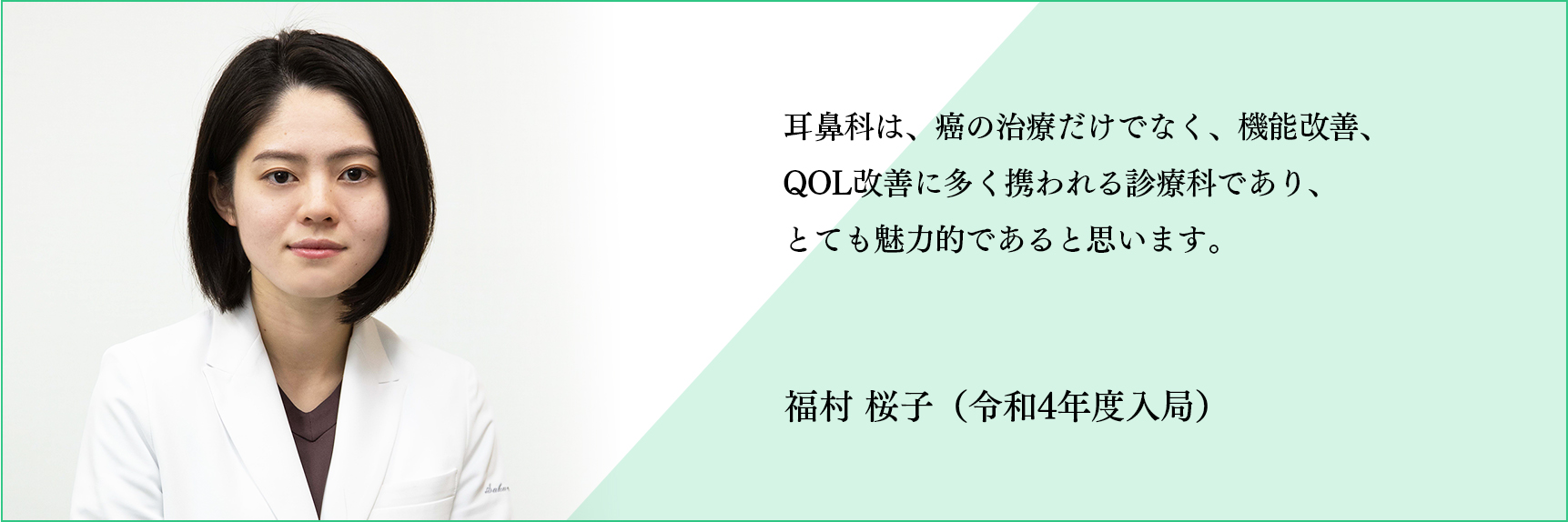 耳鼻科は、癌の治療だけでなく、機能改善、QOL改善に多く携われる診療科であり、とても魅力的であると思います。 福村 桜子（令和4年度入局）