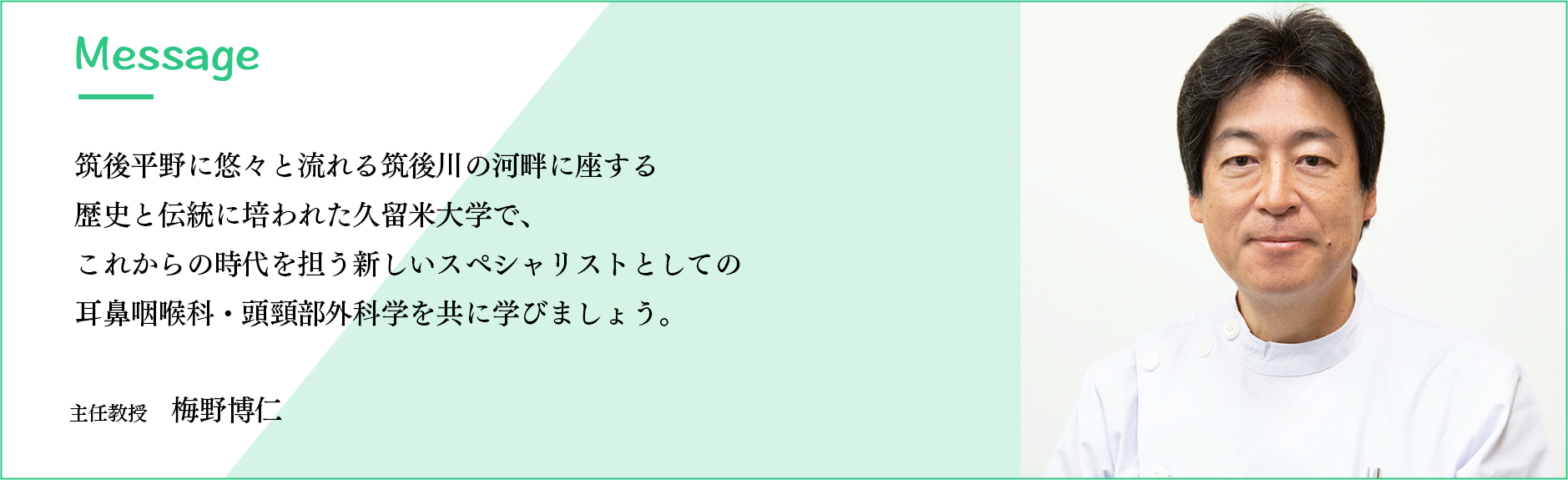 メッセージ 筑後平野に悠々と流れる筑後川の河畔に座する歴史と伝統に培われた久留米大学で、これからの時代を担う新しいスペシャリストとしての耳鼻咽喉科・頭頸部外科学を共に学びましょう。　主任教授 梅野博仁