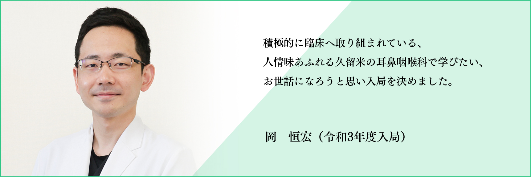 積極的に臨床へ取り組まれている、人情味あふれる久留米の耳鼻咽喉科で学びたい、お世話になろうと思い入局を決めました。 岡　垣宏（令和3年度入局）
