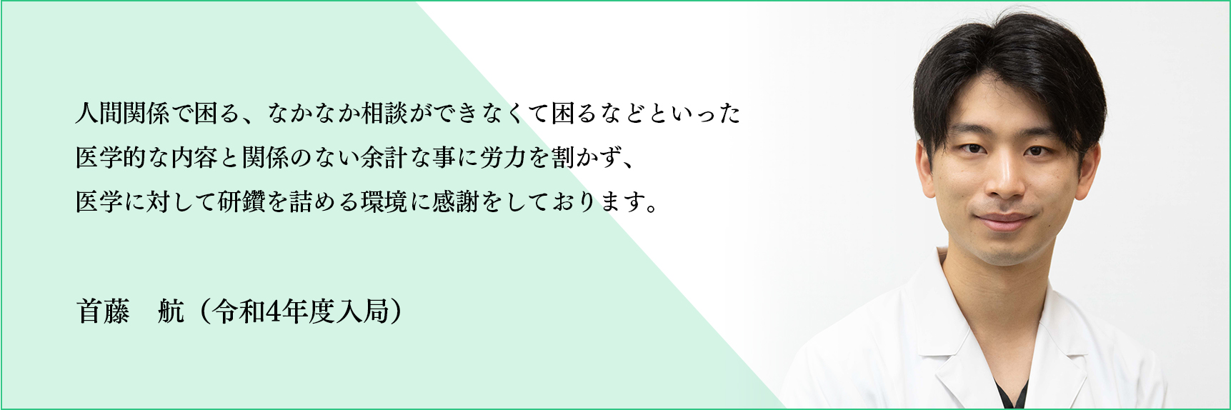 人間関係で困る、なかなか相談ができなくて困るなどといった医学的な内容と関係のない余計な事に労力を割かず、医学に対して研鑽を詰める環境に感謝をしております。 首藤 航（令和4年度入局）