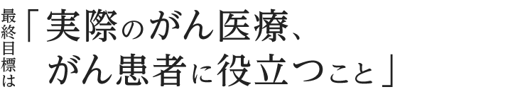 最終目標は「実際のがん医療、がん患者に役立つこと」